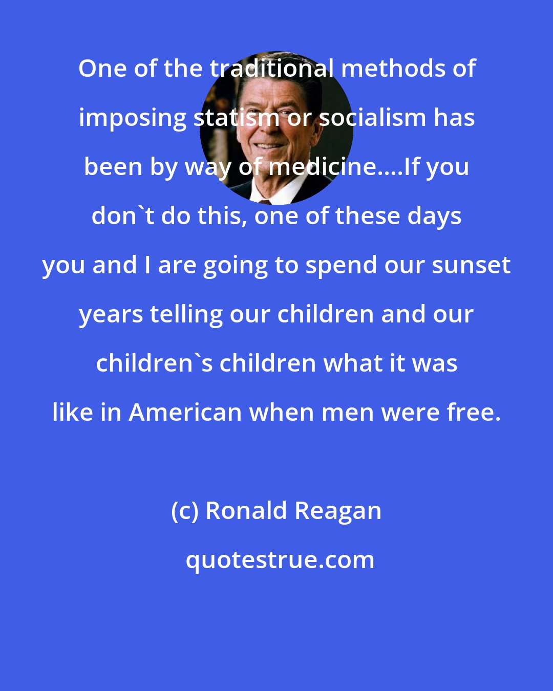 Ronald Reagan: One of the traditional methods of imposing statism or socialism has been by way of medicine....If you don't do this, one of these days you and I are going to spend our sunset years telling our children and our children's children what it was like in American when men were free.