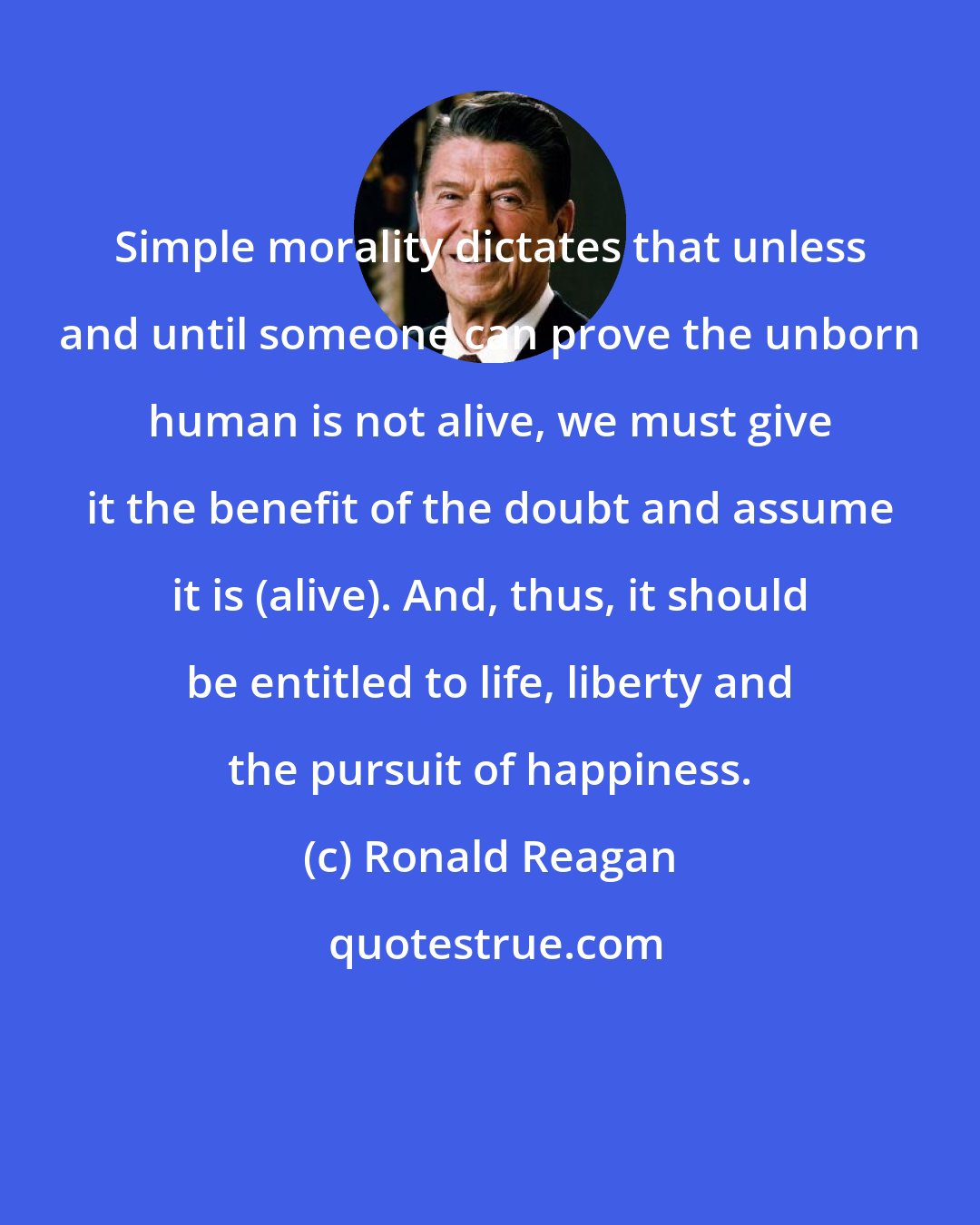 Ronald Reagan: Simple morality dictates that unless and until someone can prove the unborn human is not alive, we must give it the benefit of the doubt and assume it is (alive). And, thus, it should be entitled to life, liberty and the pursuit of happiness.