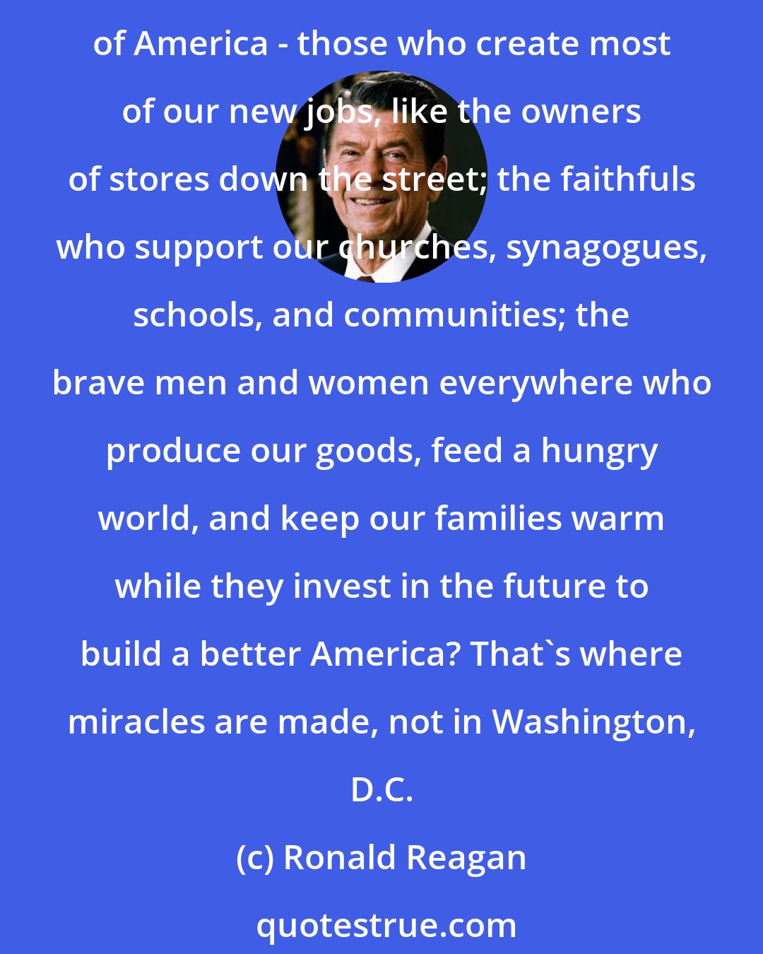 Ronald Reagan: Small business is the gateway to opportunity for those who want a piece of the American dream... Well, wouldn't it be nice to hear a little more about the forgotten heroes of America - those who create most of our new jobs, like the owners of stores down the street; the faithfuls who support our churches, synagogues, schools, and communities; the brave men and women everywhere who produce our goods, feed a hungry world, and keep our families warm while they invest in the future to build a better America? That's where miracles are made, not in Washington, D.C.