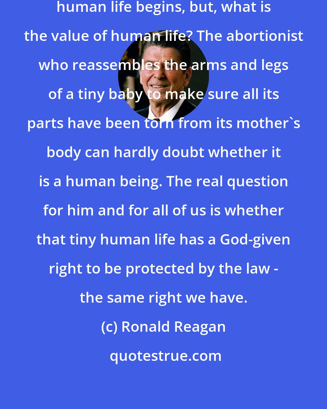 Ronald Reagan: The real question today is not when human life begins, but, what is the value of human life? The abortionist who reassembles the arms and legs of a tiny baby to make sure all its parts have been torn from its mother's body can hardly doubt whether it is a human being. The real question for him and for all of us is whether that tiny human life has a God-given right to be protected by the law - the same right we have.
