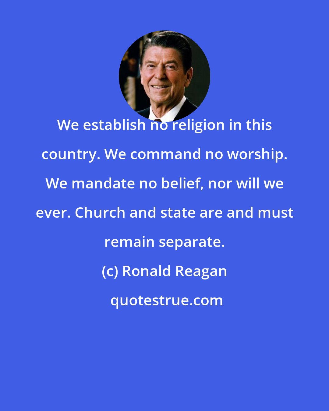 Ronald Reagan: We establish no religion in this country. We command no worship. We mandate no belief, nor will we ever. Church and state are and must remain separate.