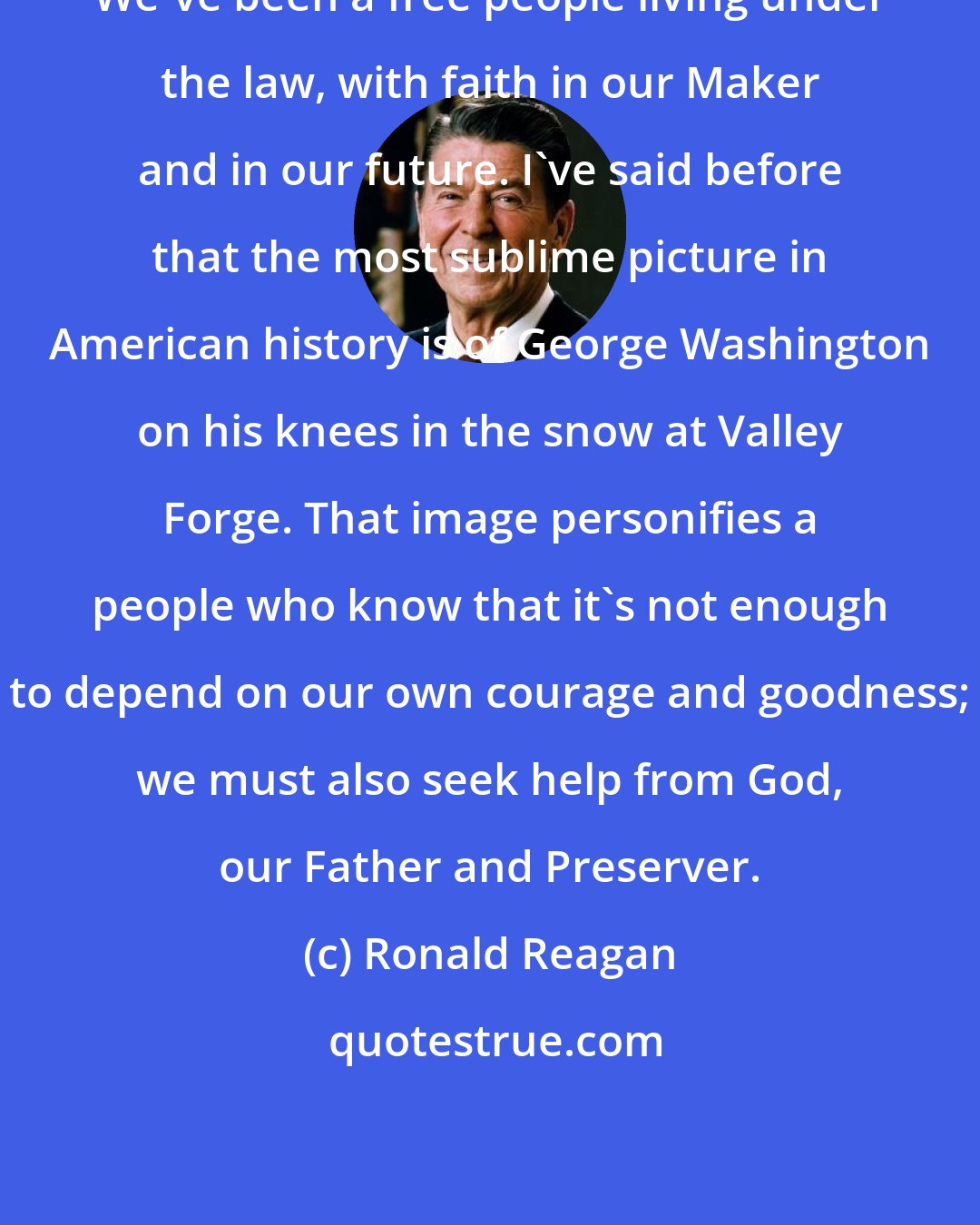 Ronald Reagan: We've been a free people living under the law, with faith in our Maker and in our future. I've said before that the most sublime picture in American history is of George Washington on his knees in the snow at Valley Forge. That image personifies a people who know that it's not enough to depend on our own courage and goodness; we must also seek help from God, our Father and Preserver.