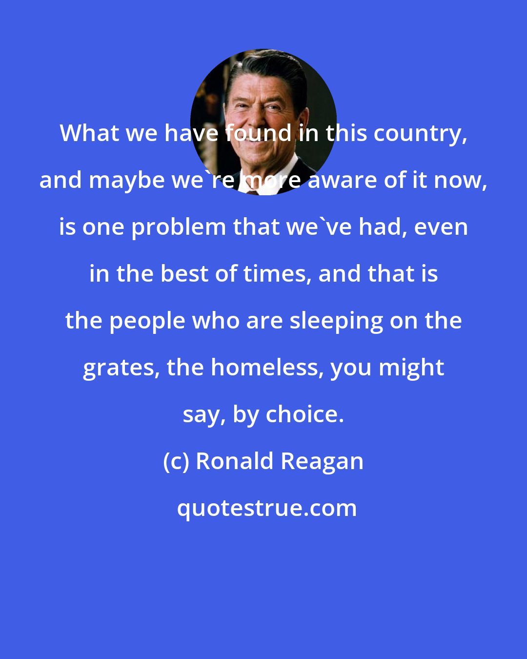 Ronald Reagan: What we have found in this country, and maybe we're more aware of it now, is one problem that we've had, even in the best of times, and that is the people who are sleeping on the grates, the homeless, you might say, by choice.