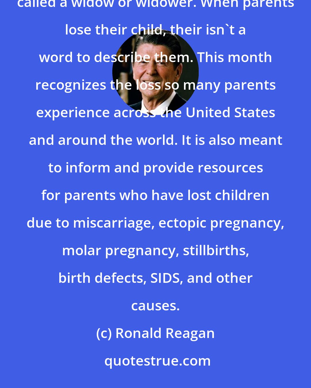 Ronald Reagan: When a child loses his parent, they are called an orphan. When a spouse loses her or his partner, they are called a widow or widower. When parents lose their child, their isn't a word to describe them. This month recognizes the loss so many parents experience across the United States and around the world. It is also meant to inform and provide resources for parents who have lost children due to miscarriage, ectopic pregnancy, molar pregnancy, stillbirths, birth defects, SIDS, and other causes.