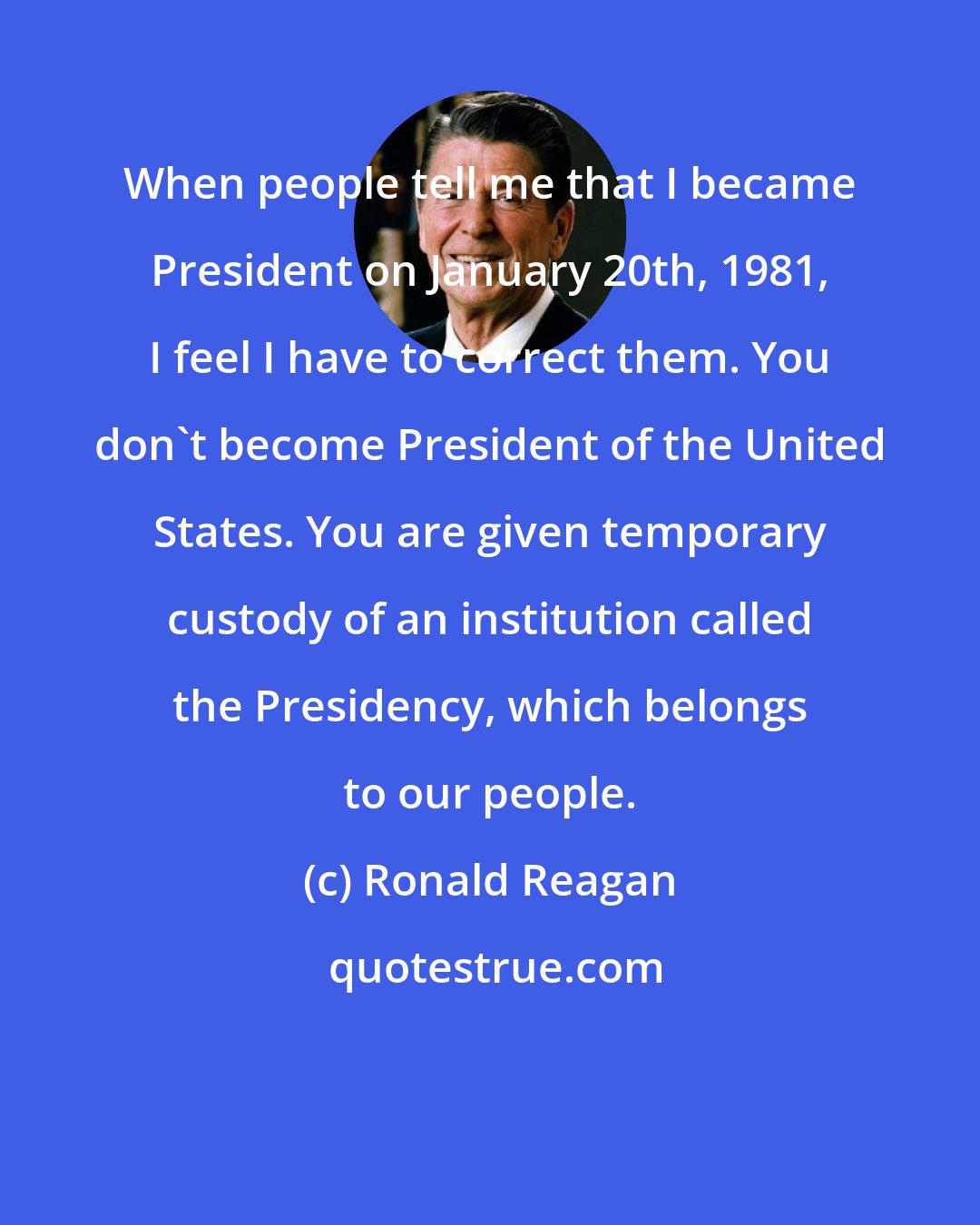 Ronald Reagan: When people tell me that I became President on January 20th, 1981, I feel I have to correct them. You don't become President of the United States. You are given temporary custody of an institution called the Presidency, which belongs to our people.