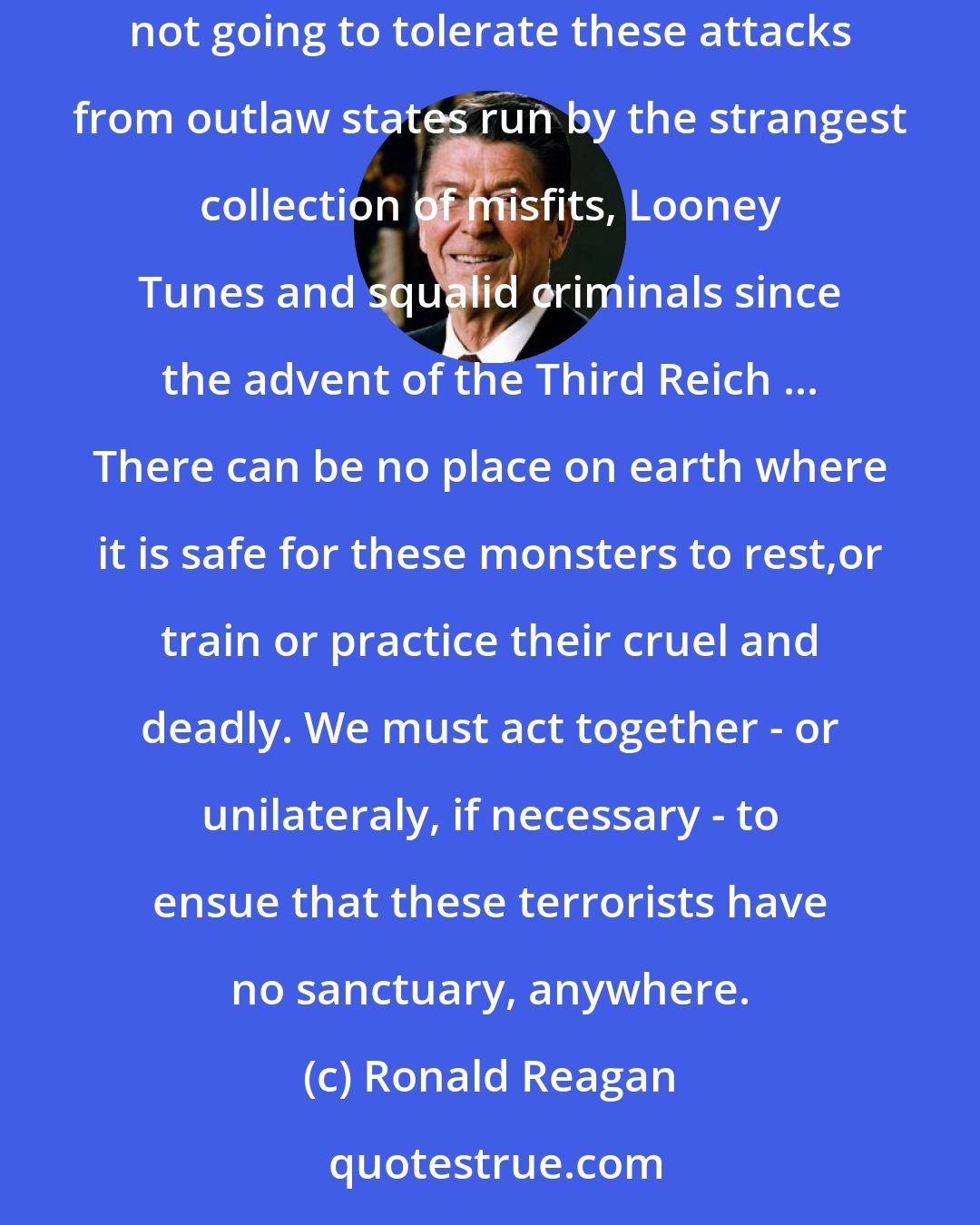 Ronald Reagan: Americans are not going to tolerate intimidation, terror and outright acts of war against this nation and its people. And we are especially not going to tolerate these attacks from outlaw states run by the strangest collection of misfits, Looney Tunes and squalid criminals since the advent of the Third Reich ... There can be no place on earth where it is safe for these monsters to rest,or train or practice their cruel and deadly. We must act together - or unilateraly, if necessary - to ensue that these terrorists have no sanctuary, anywhere.