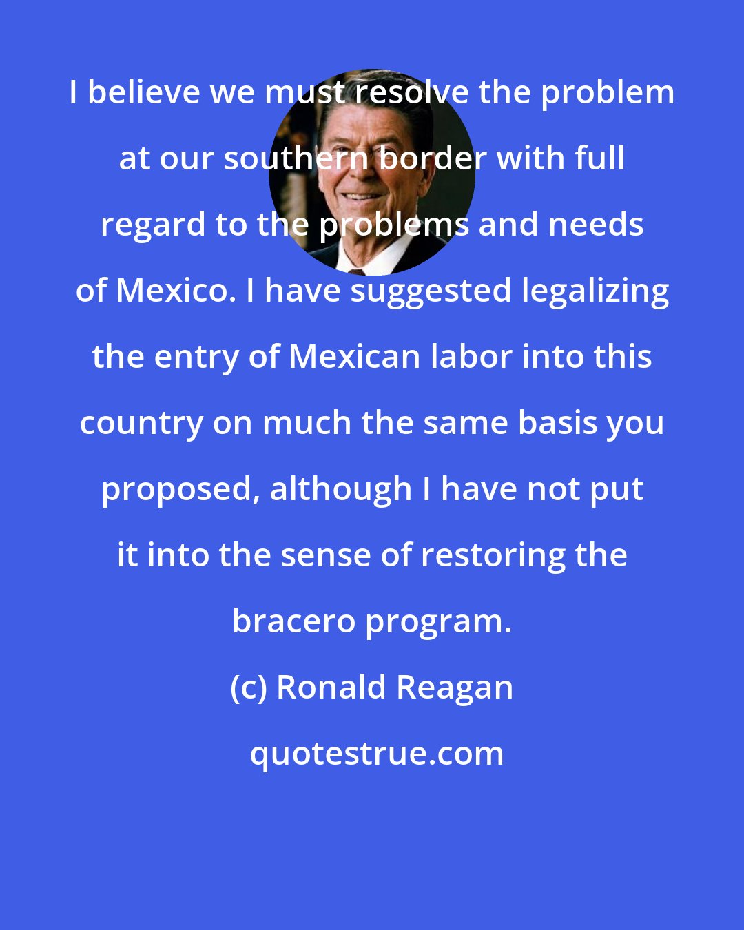 Ronald Reagan: I believe we must resolve the problem at our southern border with full regard to the problems and needs of Mexico. I have suggested legalizing the entry of Mexican labor into this country on much the same basis you proposed, although I have not put it into the sense of restoring the bracero program.