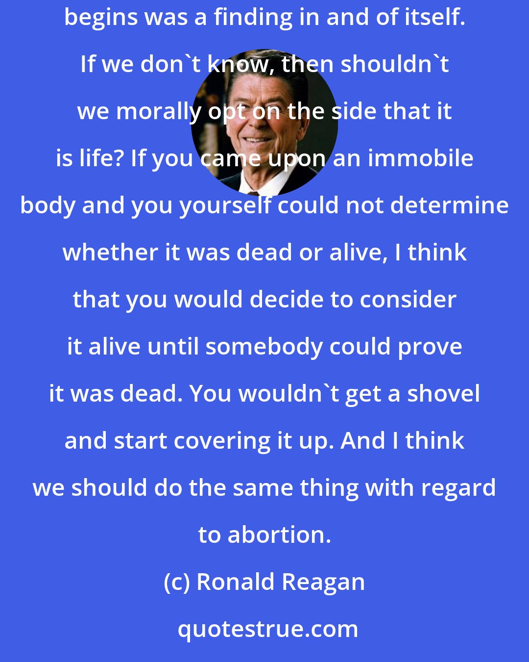 Ronald Reagan: I have been one who believes that abortion is the taking of a human life . . . . The fact that they could not resolve the issue of when life begins was a finding in and of itself. If we don't know, then shouldn't we morally opt on the side that it is life? If you came upon an immobile body and you yourself could not determine whether it was dead or alive, I think that you would decide to consider it alive until somebody could prove it was dead. You wouldn't get a shovel and start covering it up. And I think we should do the same thing with regard to abortion.