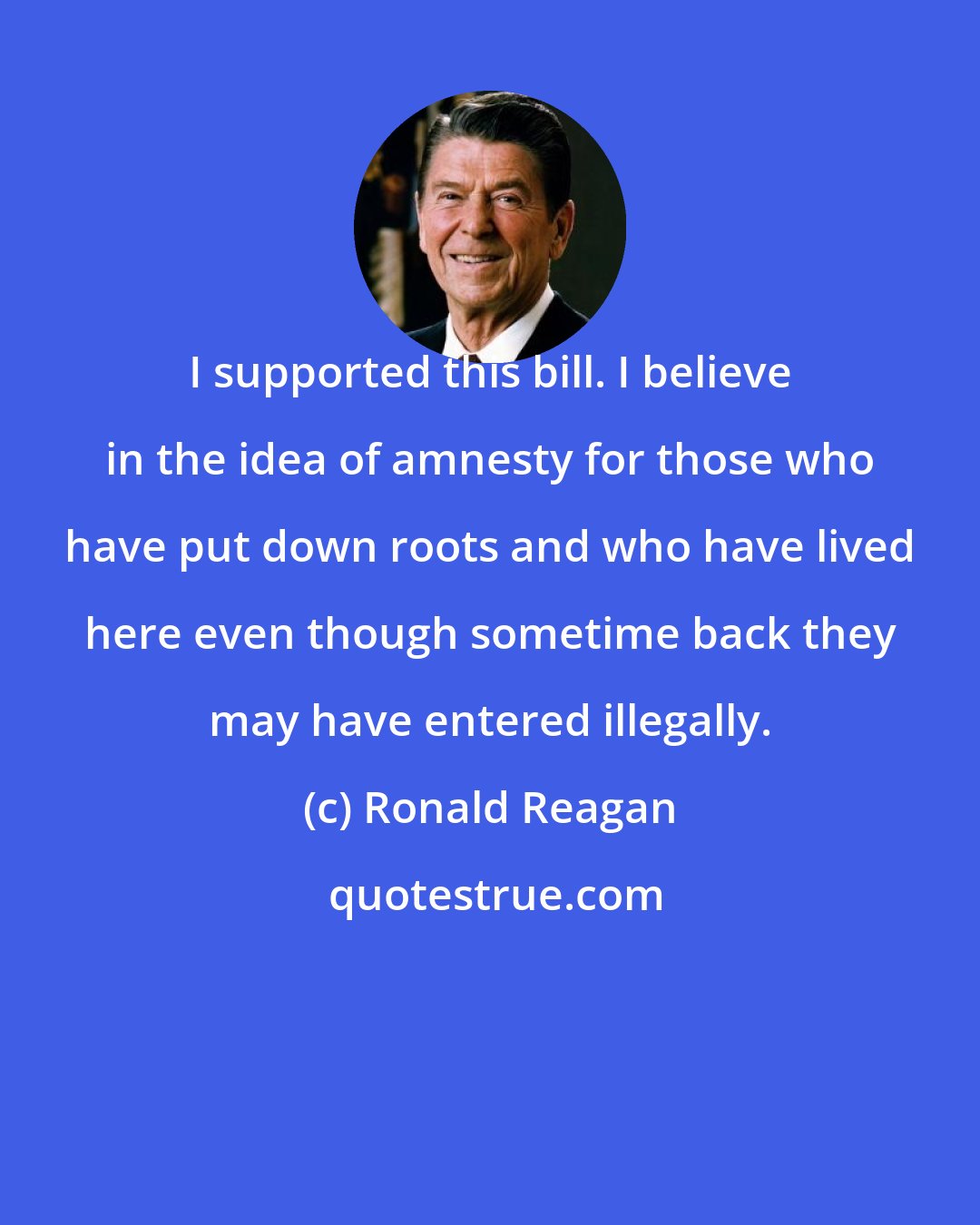 Ronald Reagan: I supported this bill. I believe in the idea of amnesty for those who have put down roots and who have lived here even though sometime back they may have entered illegally.