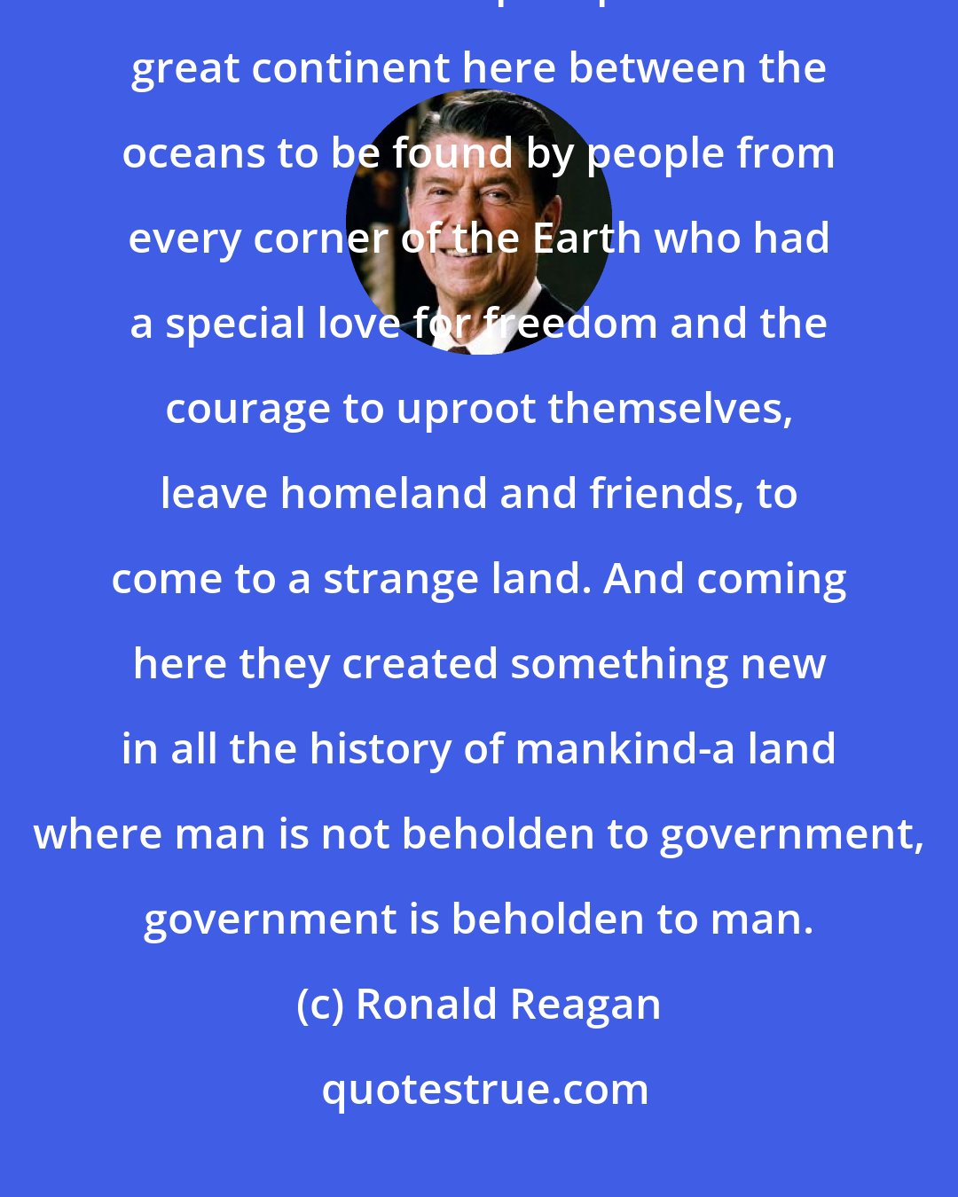 Ronald Reagan: I've always believed that this blessed land was set apart in a special way, that some divine plan placed this great continent here between the oceans to be found by people from every corner of the Earth who had a special love for freedom and the courage to uproot themselves, leave homeland and friends, to come to a strange land. And coming here they created something new in all the history of mankind-a land where man is not beholden to government, government is beholden to man.