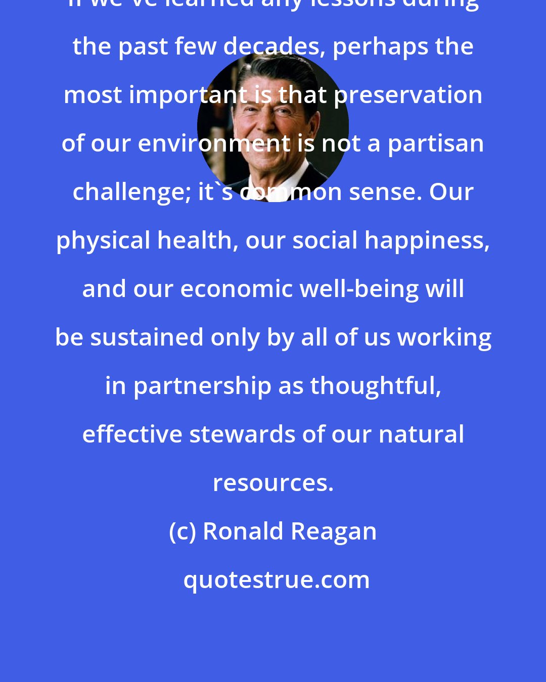 Ronald Reagan: If we've learned any lessons during the past few decades, perhaps the most important is that preservation of our environment is not a partisan challenge; it's common sense. Our physical health, our social happiness, and our economic well-being will be sustained only by all of us working in partnership as thoughtful, effective stewards of our natural resources.
