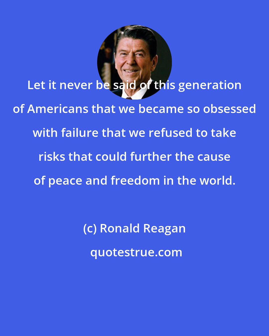 Ronald Reagan: Let it never be said of this generation of Americans that we became so obsessed with failure that we refused to take risks that could further the cause of peace and freedom in the world.