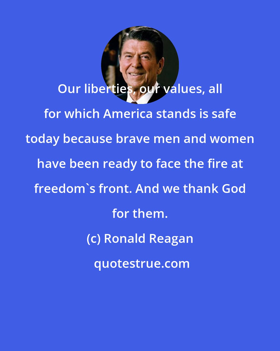 Ronald Reagan: Our liberties, our values, all for which America stands is safe today because brave men and women have been ready to face the fire at freedom's front. And we thank God for them.