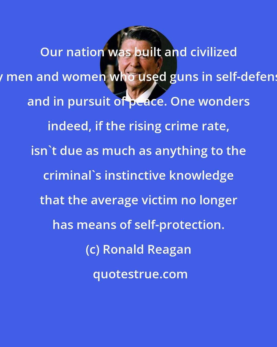Ronald Reagan: Our nation was built and civilized by men and women who used guns in self-defense and in pursuit of peace. One wonders indeed, if the rising crime rate, isn't due as much as anything to the criminal's instinctive knowledge that the average victim no longer has means of self-protection.