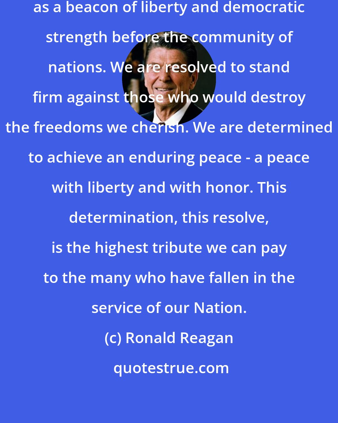 Ronald Reagan: Today, the United States stands as a beacon of liberty and democratic strength before the community of nations. We are resolved to stand firm against those who would destroy the freedoms we cherish. We are determined to achieve an enduring peace - a peace with liberty and with honor. This determination, this resolve, is the highest tribute we can pay to the many who have fallen in the service of our Nation.