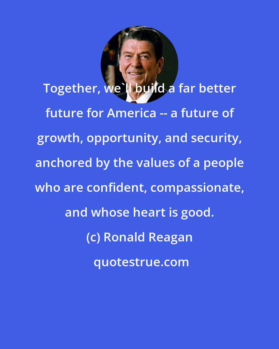 Ronald Reagan: Together, we'll build a far better future for America -- a future of growth, opportunity, and security, anchored by the values of a people who are confident, compassionate, and whose heart is good.