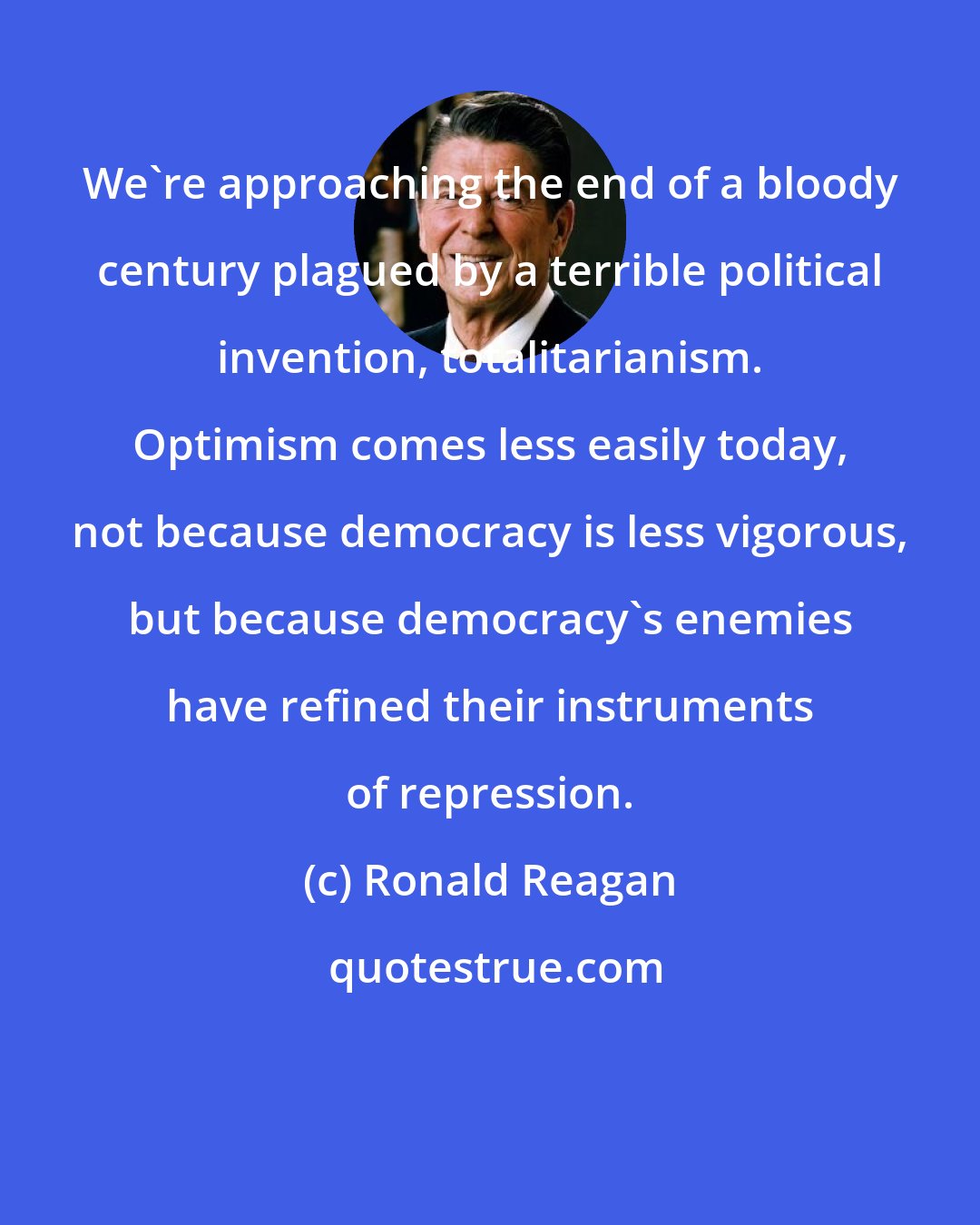 Ronald Reagan: We're approaching the end of a bloody century plagued by a terrible political invention, totalitarianism. Optimism comes less easily today, not because democracy is less vigorous, but because democracy's enemies have refined their instruments of repression.