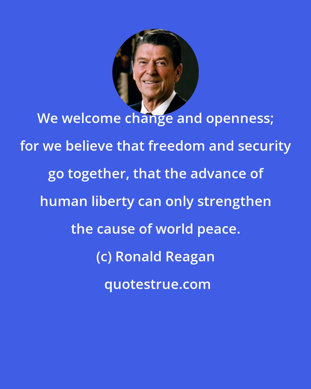Ronald Reagan: We welcome change and openness; for we believe that freedom and security go together, that the advance of human liberty can only strengthen the cause of world peace.