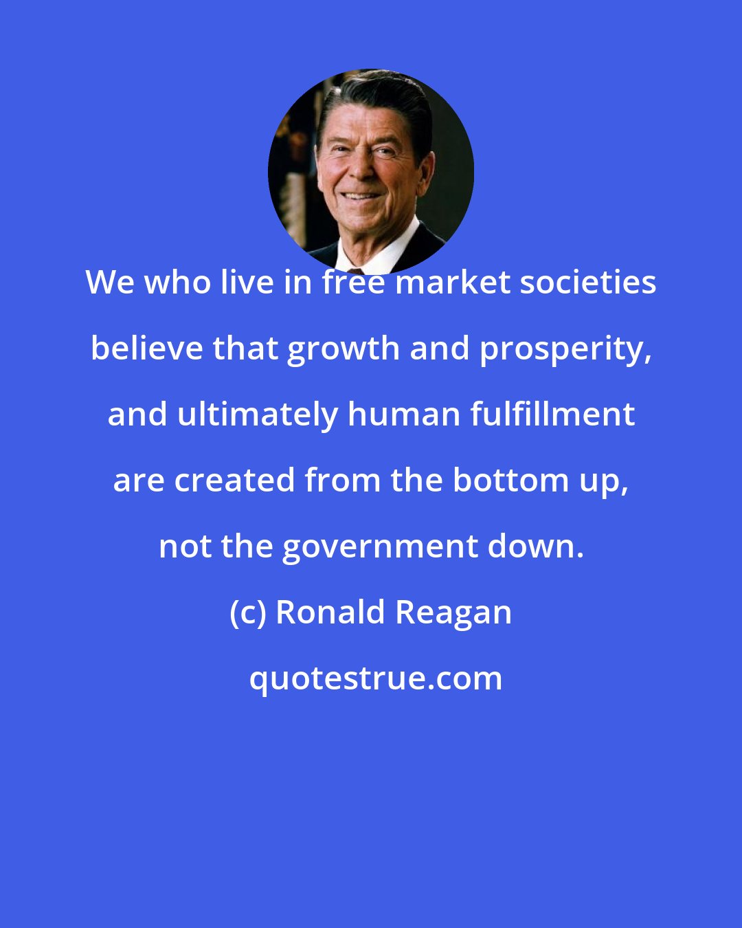 Ronald Reagan: We who live in free market societies believe that growth and prosperity, and ultimately human fulfillment are created from the bottom up, not the government down.