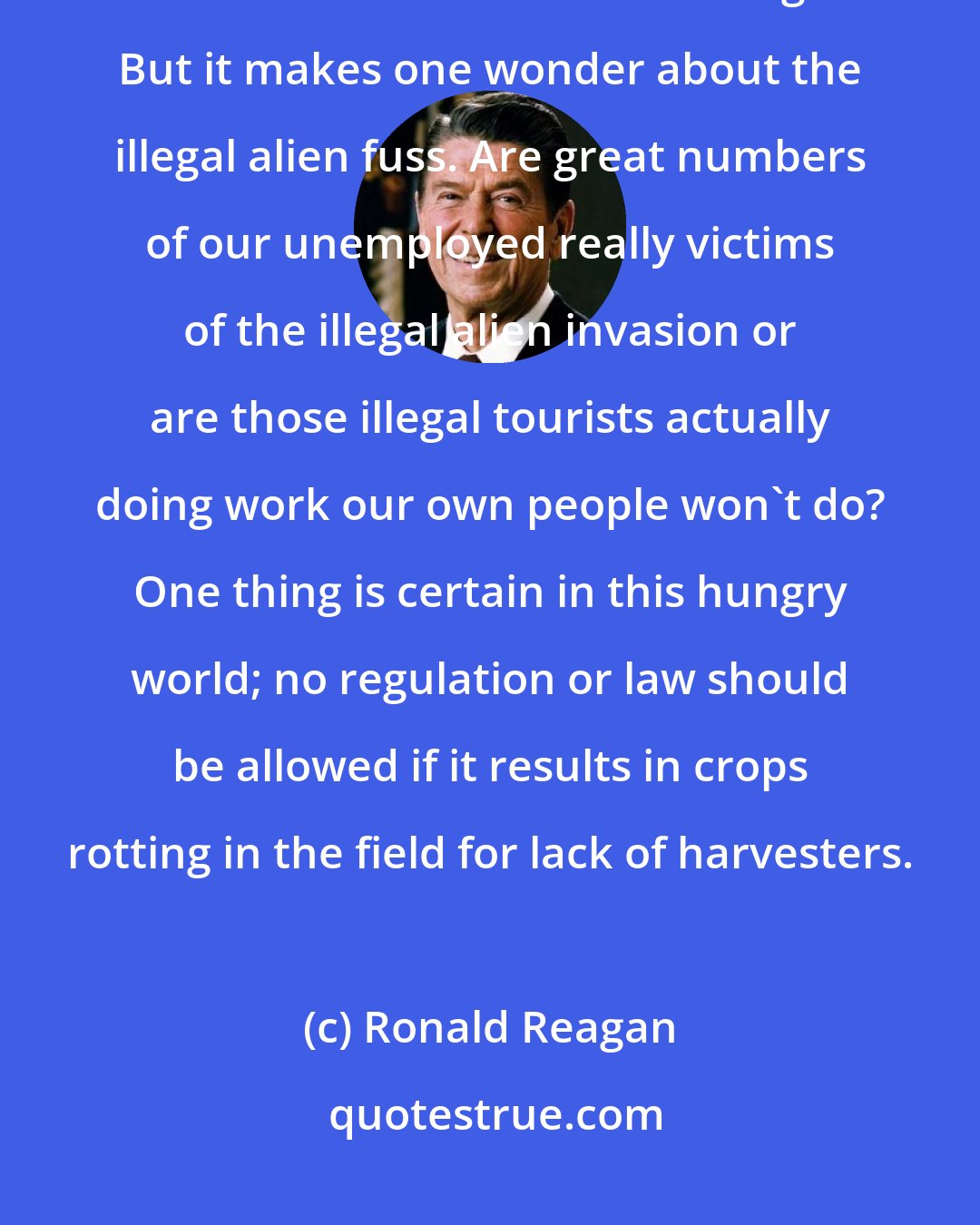 Ronald Reagan: When the Labor Department is forced to relent and let these visitors do this work it is of course all legal. But it makes one wonder about the illegal alien fuss. Are great numbers of our unemployed really victims of the illegal alien invasion or are those illegal tourists actually doing work our own people won't do? One thing is certain in this hungry world; no regulation or law should be allowed if it results in crops rotting in the field for lack of harvesters.