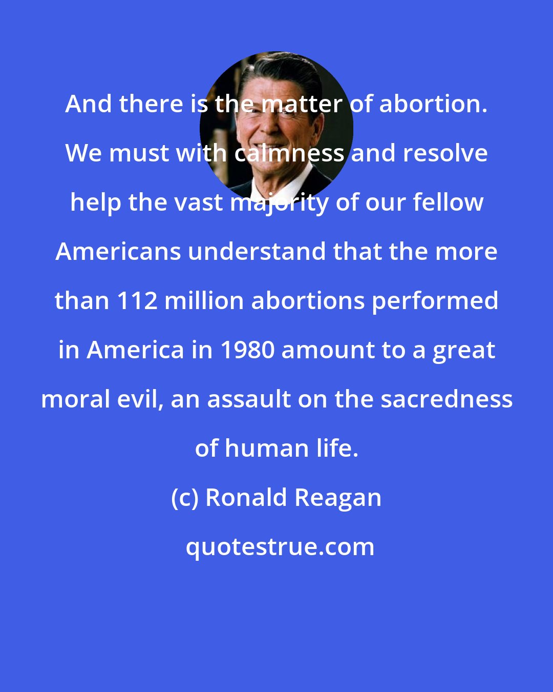 Ronald Reagan: And there is the matter of abortion. We must with calmness and resolve help the vast majority of our fellow Americans understand that the more than 112 million abortions performed in America in 1980 amount to a great moral evil, an assault on the sacredness of human life.