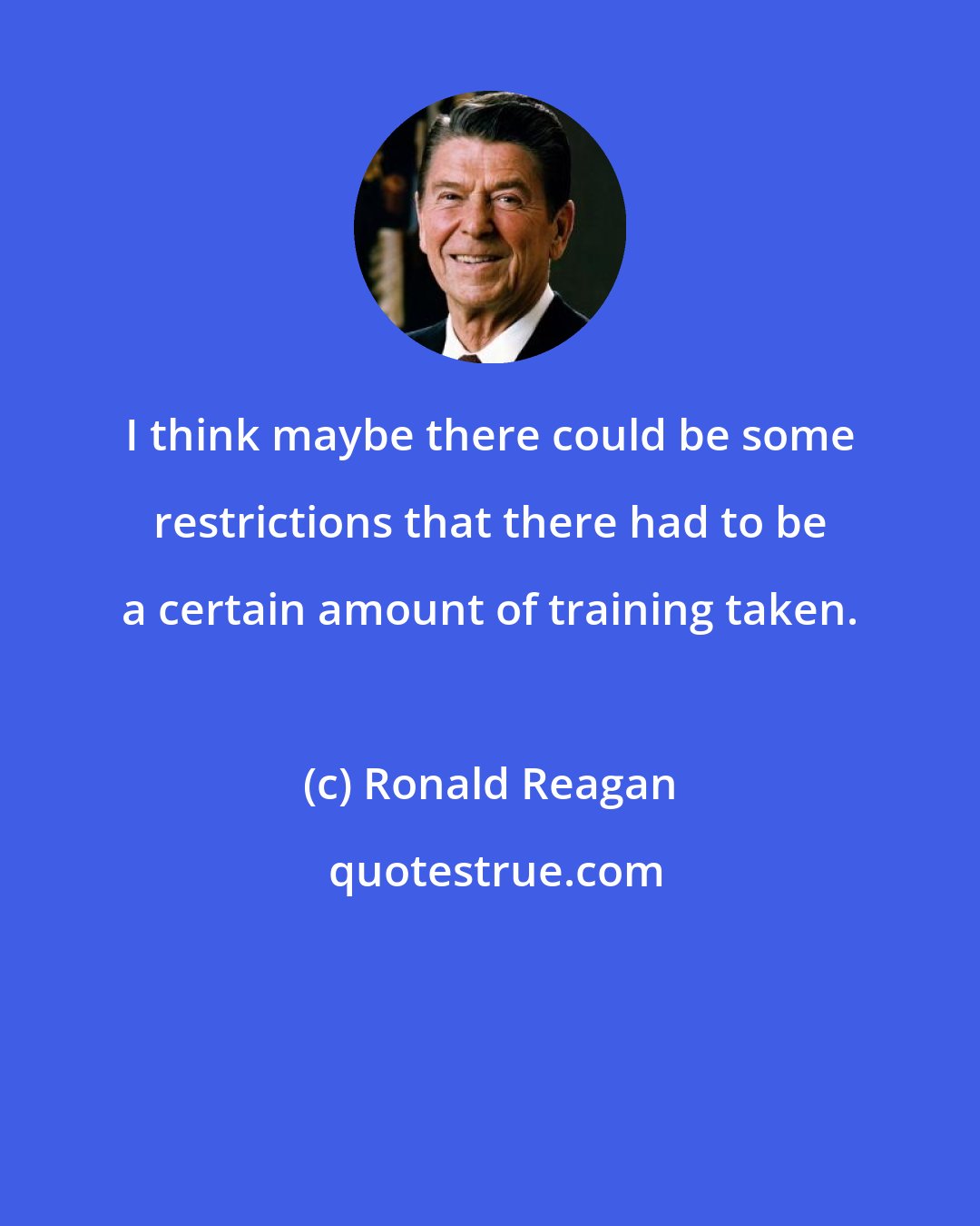 Ronald Reagan: I think maybe there could be some restrictions that there had to be a certain amount of training taken.