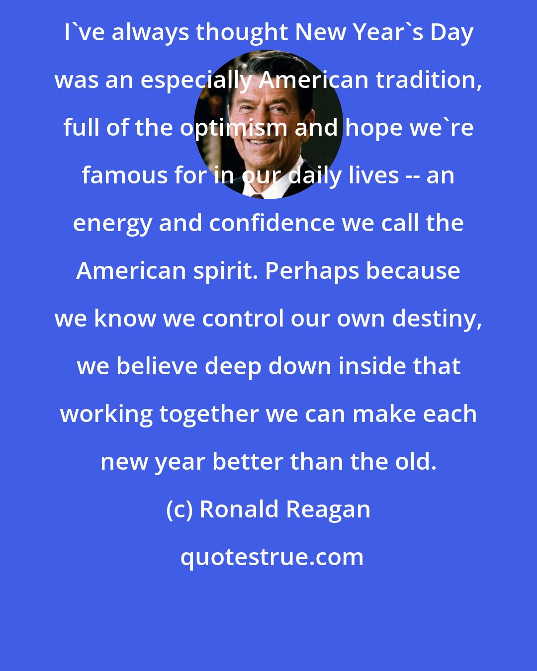 Ronald Reagan: I've always thought New Year's Day was an especially American tradition, full of the optimism and hope we're famous for in our daily lives -- an energy and confidence we call the American spirit. Perhaps because we know we control our own destiny, we believe deep down inside that working together we can make each new year better than the old.
