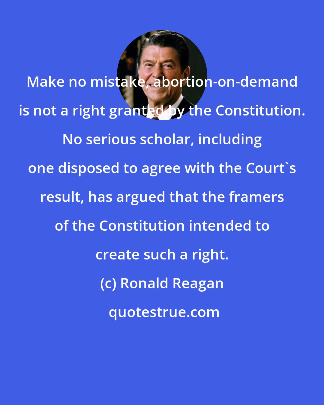 Ronald Reagan: Make no mistake, abortion-on-demand is not a right granted by the Constitution. No serious scholar, including one disposed to agree with the Court's result, has argued that the framers of the Constitution intended to create such a right.