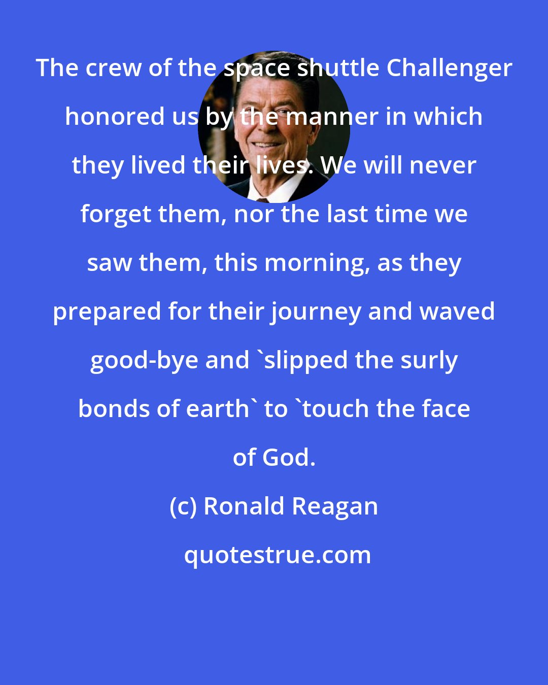 Ronald Reagan: The crew of the space shuttle Challenger honored us by the manner in which they lived their lives. We will never forget them, nor the last time we saw them, this morning, as they prepared for their journey and waved good-bye and 'slipped the surly bonds of earth' to 'touch the face of God.