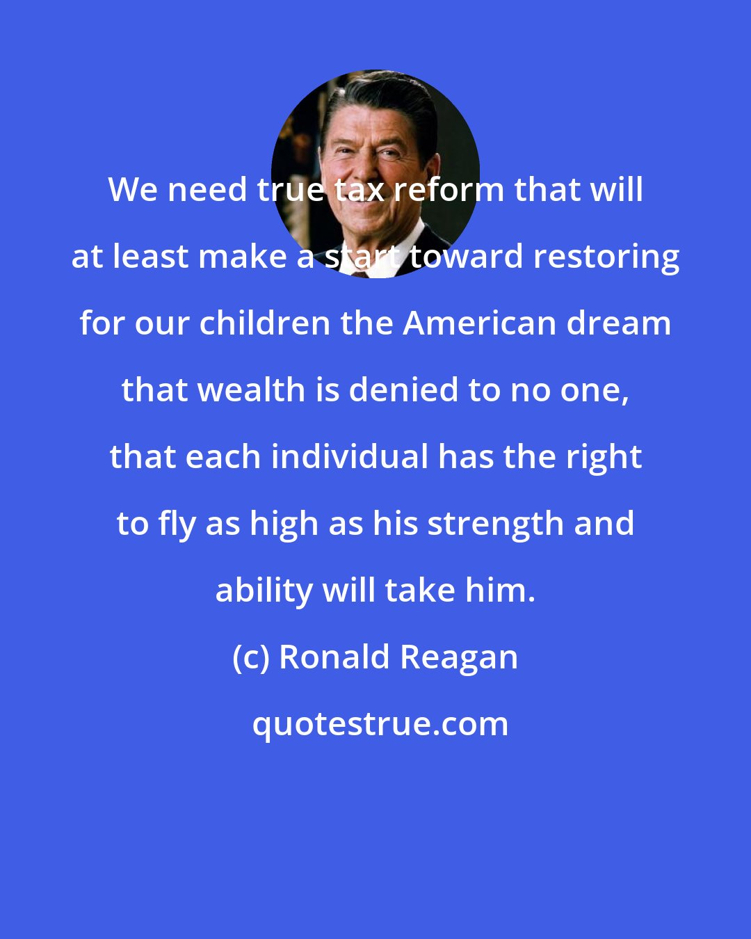 Ronald Reagan: We need true tax reform that will at least make a start toward restoring for our children the American dream that wealth is denied to no one, that each individual has the right to fly as high as his strength and ability will take him.