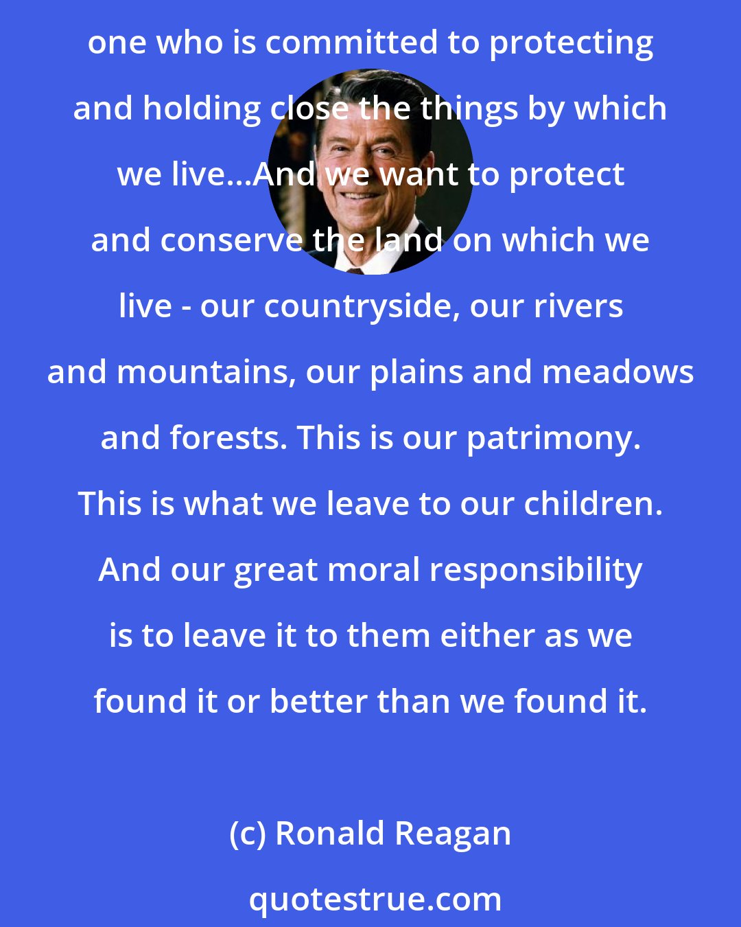 Ronald Reagan: You are worried about what man has done and is doing to this magical planet that God gave us. And I share your concern. What is a conservative after all but one who conserves, one who is committed to protecting and holding close the things by which we live...And we want to protect and conserve the land on which we live - our countryside, our rivers and mountains, our plains and meadows and forests. This is our patrimony. This is what we leave to our children. And our great moral responsibility is to leave it to them either as we found it or better than we found it.