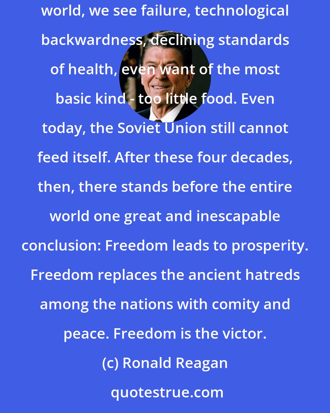 Ronald Reagan: But in the West today, we see a free world that has achieved a level of prosperity and well-being unprecedented in all human history. In the Communist world, we see failure, technological backwardness, declining standards of health, even want of the most basic kind - too little food. Even today, the Soviet Union still cannot feed itself. After these four decades, then, there stands before the entire world one great and inescapable conclusion: Freedom leads to prosperity. Freedom replaces the ancient hatreds among the nations with comity and peace. Freedom is the victor.