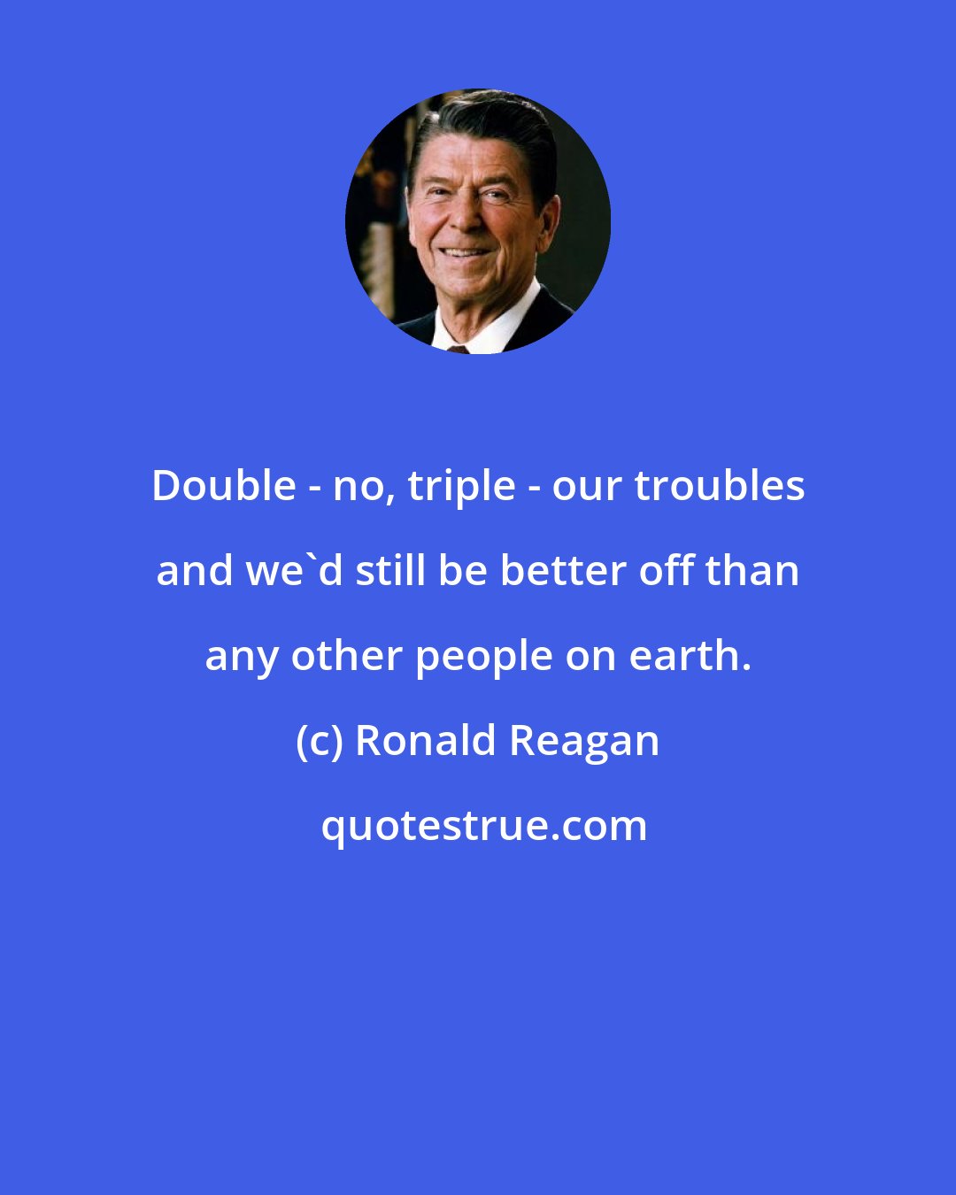 Ronald Reagan: Double - no, triple - our troubles and we'd still be better off than any other people on earth.