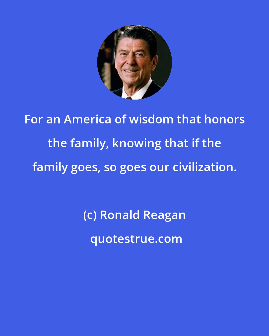 Ronald Reagan: For an America of wisdom that honors the family, knowing that if the family goes, so goes our civilization.