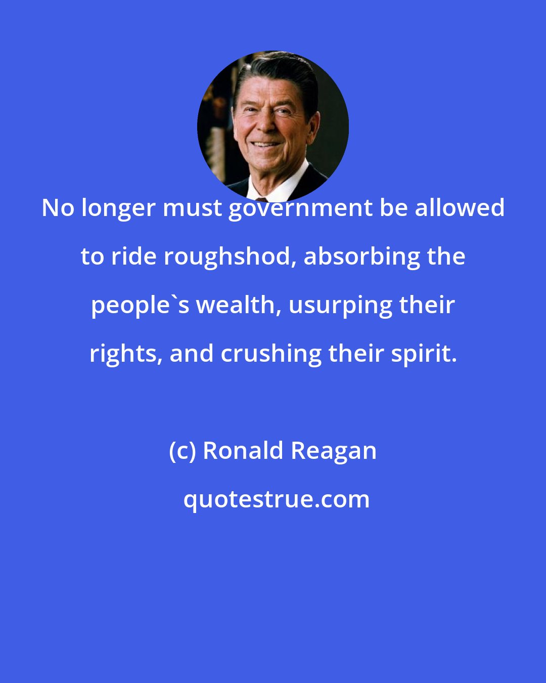 Ronald Reagan: No longer must government be allowed to ride roughshod, absorbing the people's wealth, usurping their rights, and crushing their spirit.