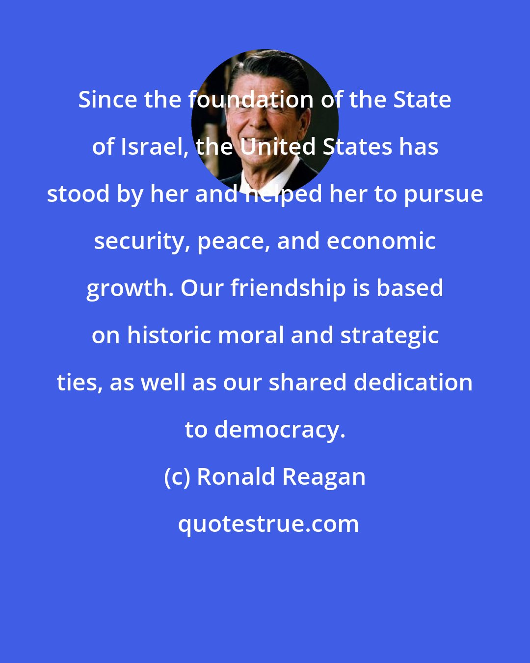 Ronald Reagan: Since the foundation of the State of Israel, the United States has stood by her and helped her to pursue security, peace, and economic growth. Our friendship is based on historic moral and strategic ties, as well as our shared dedication to democracy.
