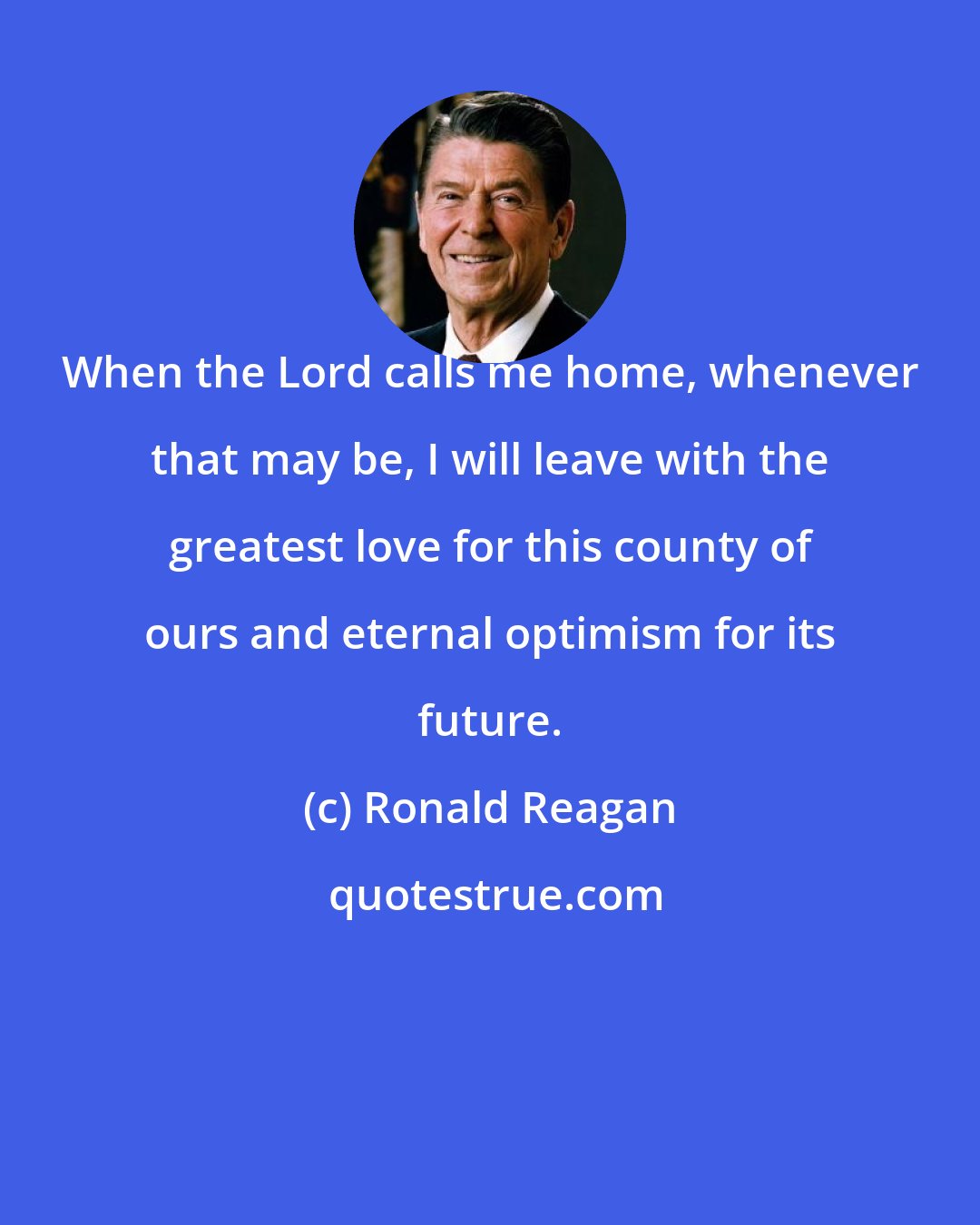 Ronald Reagan: When the Lord calls me home, whenever that may be, I will leave with the greatest love for this county of ours and eternal optimism for its future.