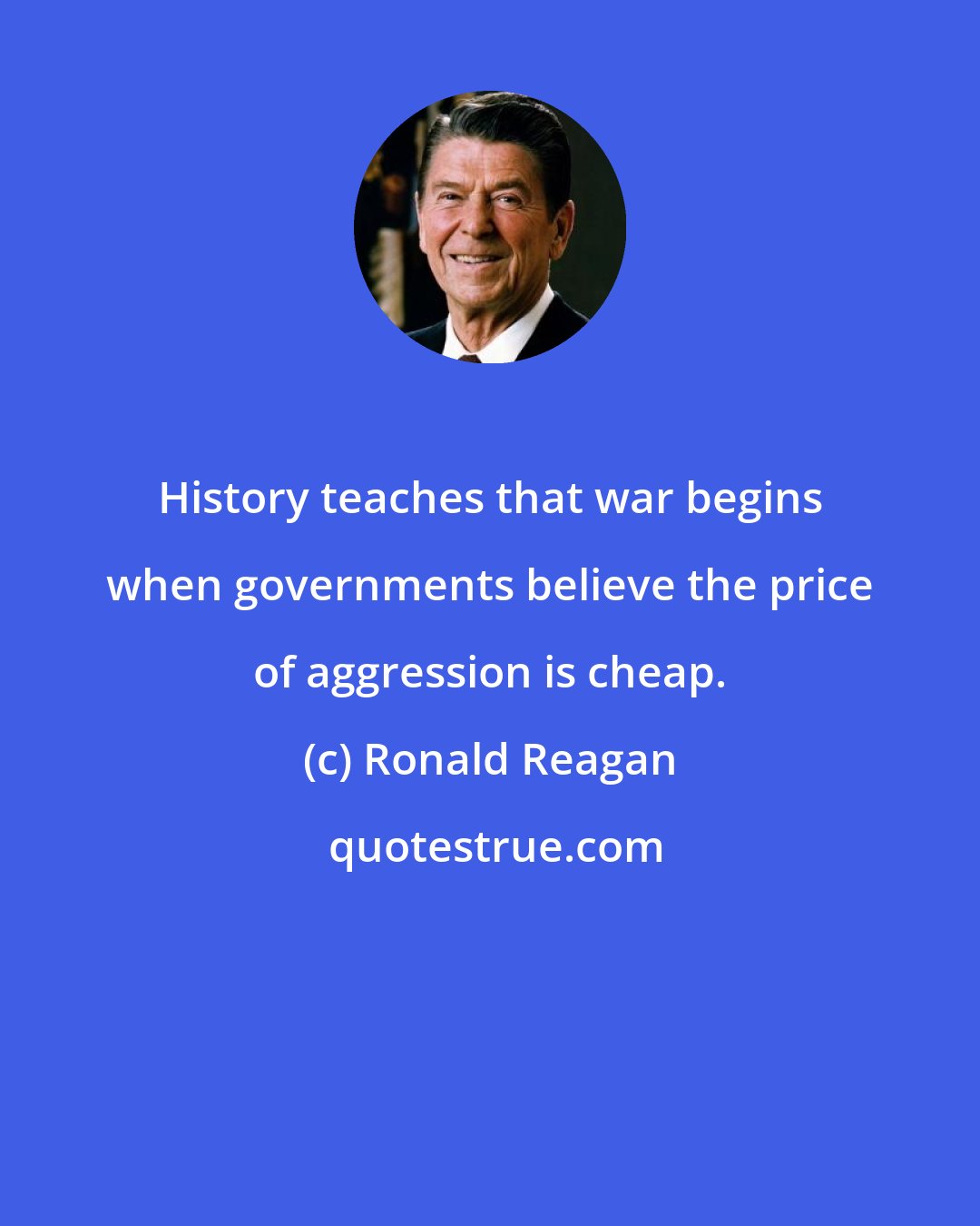 Ronald Reagan: History teaches that war begins when governments believe the price of aggression is cheap.