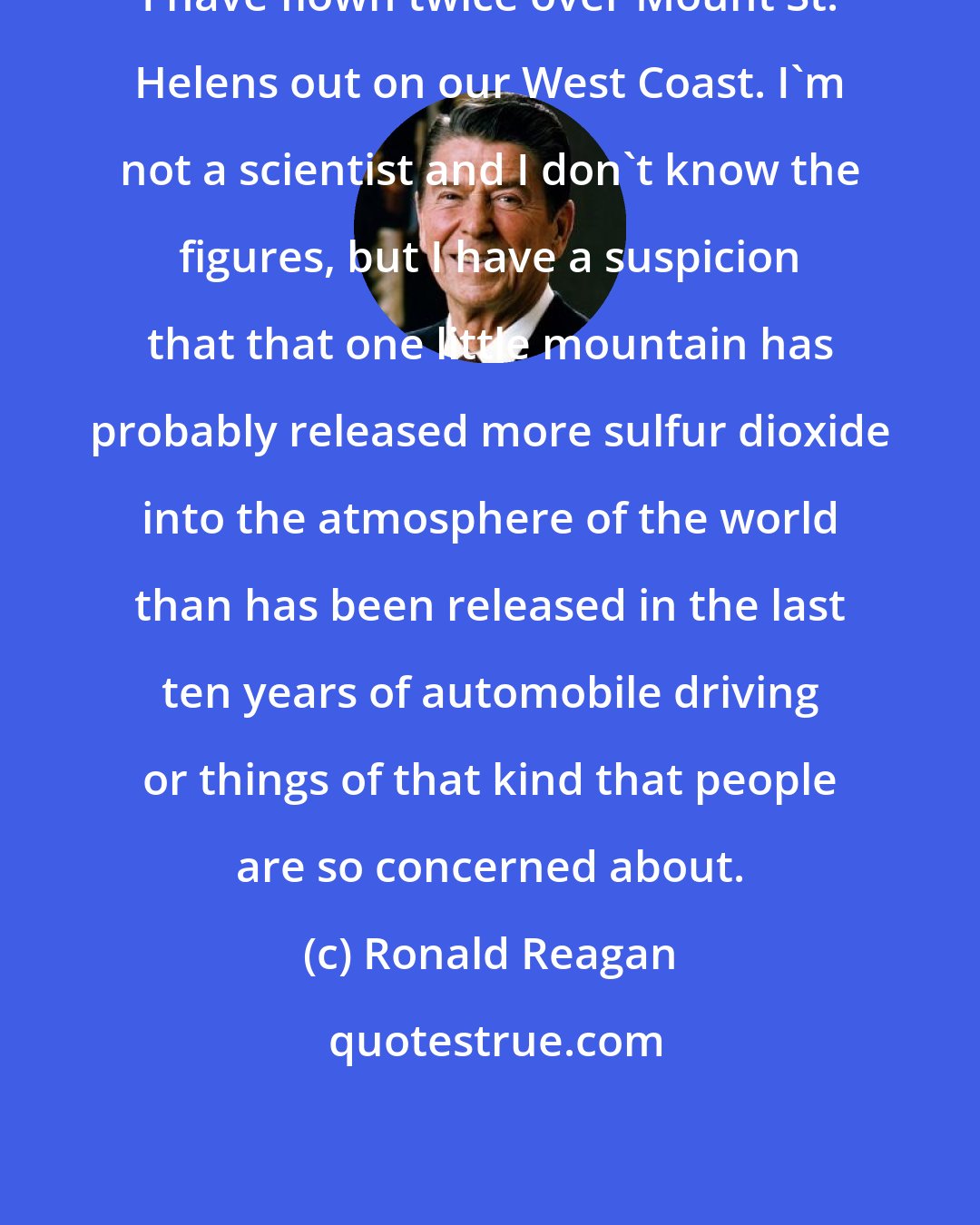 Ronald Reagan: I have flown twice over Mount St. Helens out on our West Coast. I'm not a scientist and I don't know the figures, but I have a suspicion that that one little mountain has probably released more sulfur dioxide into the atmosphere of the world than has been released in the last ten years of automobile driving or things of that kind that people are so concerned about.