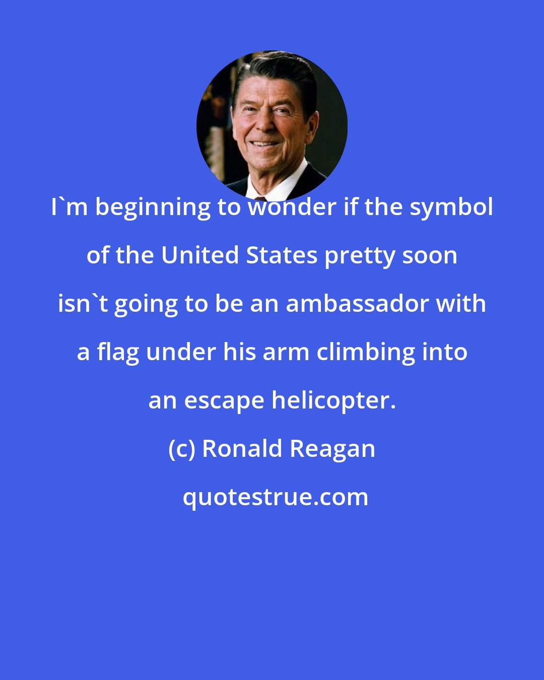 Ronald Reagan: I'm beginning to wonder if the symbol of the United States pretty soon isn't going to be an ambassador with a flag under his arm climbing into an escape helicopter.