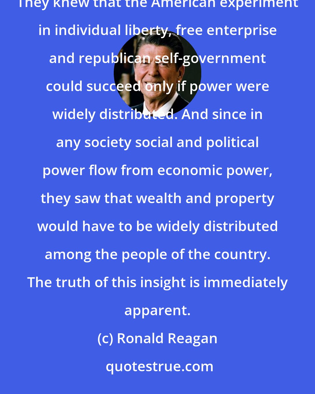 Ronald Reagan: Our Founding Fathers well understood that concentrated power is the enemy of liberty and the rights of man. They knew that the American experiment in individual liberty, free enterprise and republican self-government could succeed only if power were widely distributed. And since in any society social and political power flow from economic power, they saw that wealth and property would have to be widely distributed among the people of the country. The truth of this insight is immediately apparent.