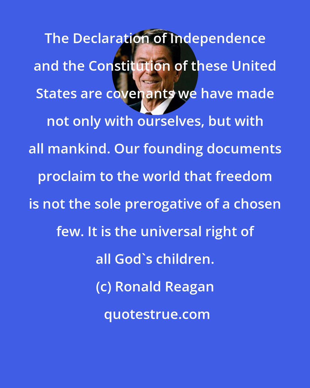 Ronald Reagan: The Declaration of Independence and the Constitution of these United States are covenants we have made not only with ourselves, but with all mankind. Our founding documents proclaim to the world that freedom is not the sole prerogative of a chosen few. It is the universal right of all God's children.