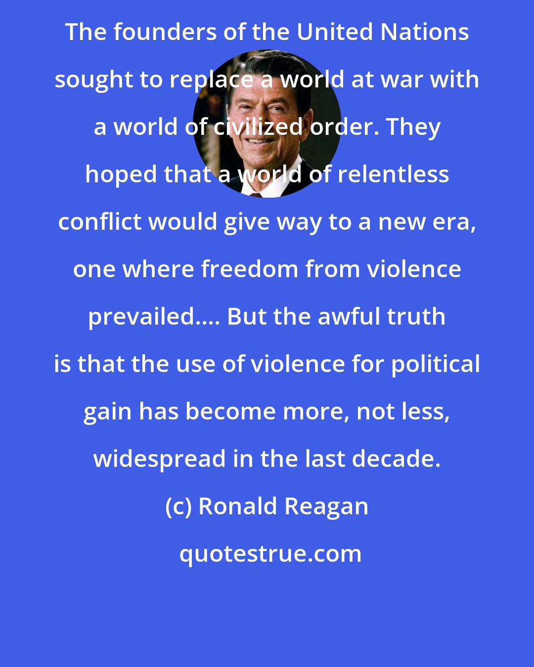Ronald Reagan: The founders of the United Nations sought to replace a world at war with a world of civilized order. They hoped that a world of relentless conflict would give way to a new era, one where freedom from violence prevailed.... But the awful truth is that the use of violence for political gain has become more, not less, widespread in the last decade.