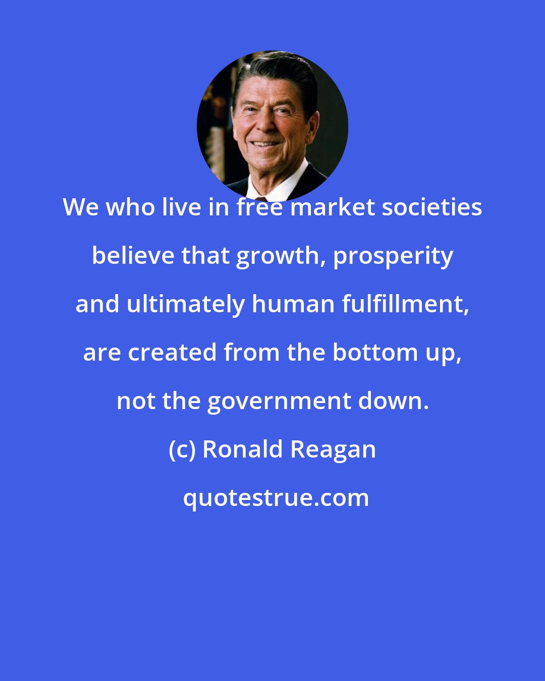 Ronald Reagan: We who live in free market societies believe that growth, prosperity and ultimately human fulfillment, are created from the bottom up, not the government down.
