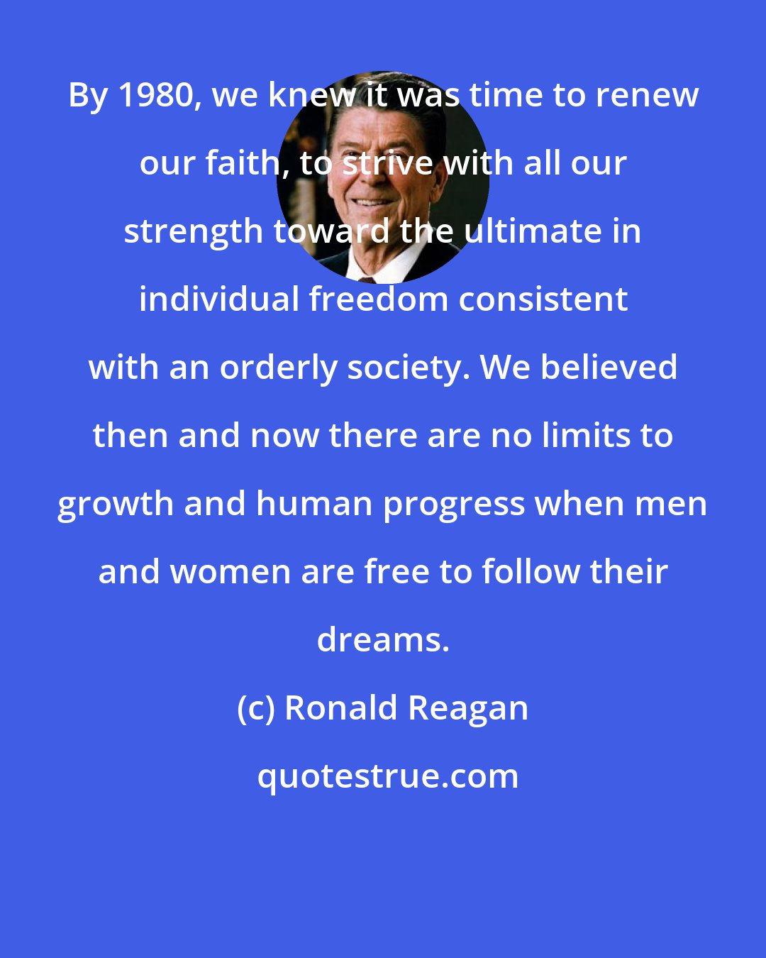 Ronald Reagan: By 1980, we knew it was time to renew our faith, to strive with all our strength toward the ultimate in individual freedom consistent with an orderly society. We believed then and now there are no limits to growth and human progress when men and women are free to follow their dreams.