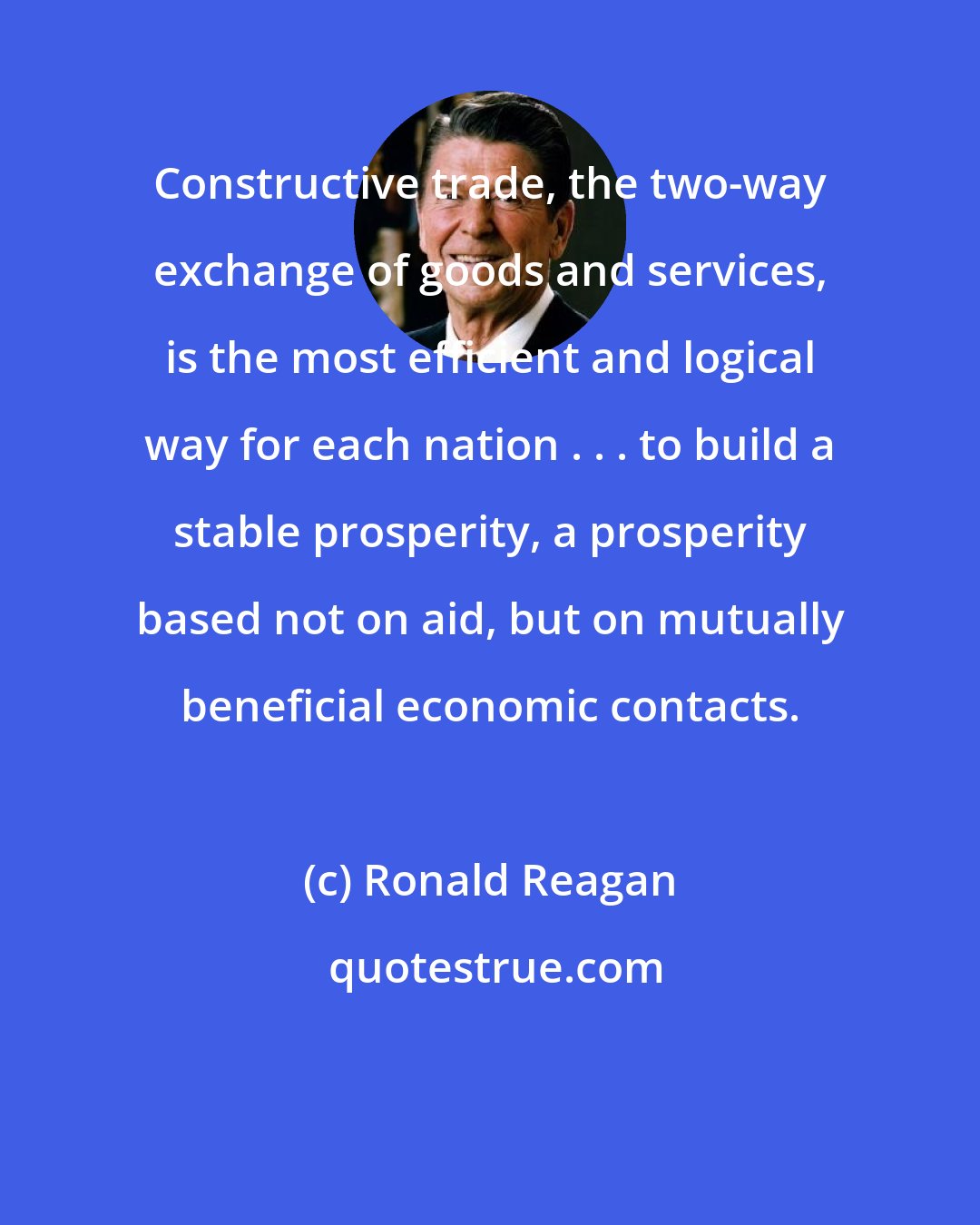 Ronald Reagan: Constructive trade, the two-way exchange of goods and services, is the most efficient and logical way for each nation . . . to build a stable prosperity, a prosperity based not on aid, but on mutually beneficial economic contacts.