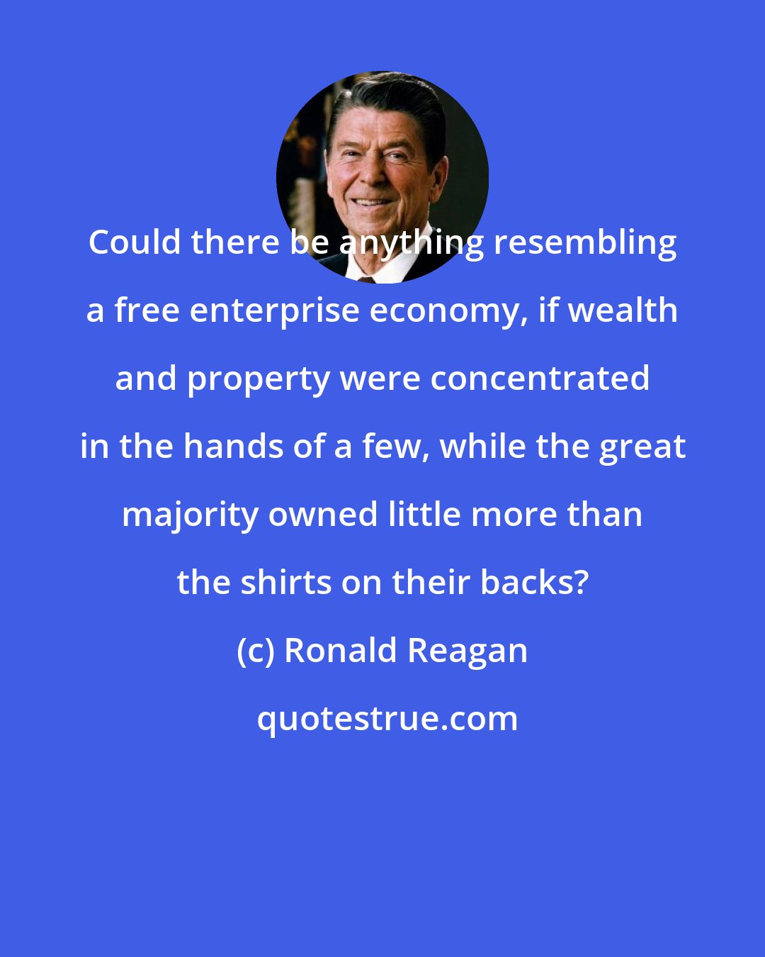 Ronald Reagan: Could there be anything resembling a free enterprise economy, if wealth and property were concentrated in the hands of a few, while the great majority owned little more than the shirts on their backs?