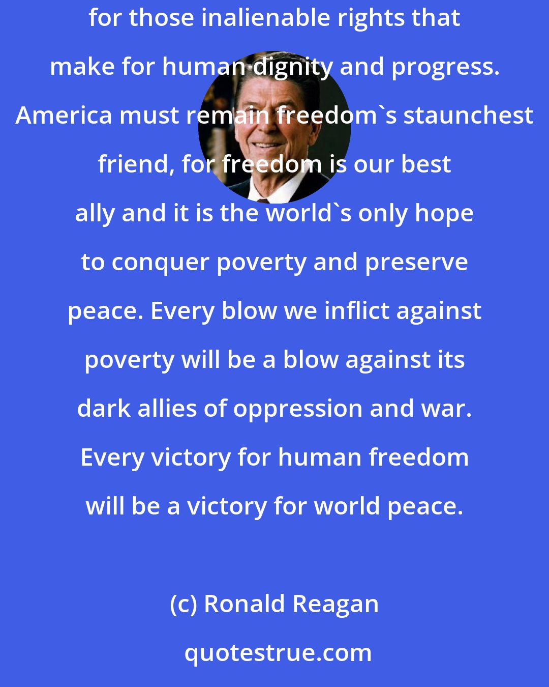 Ronald Reagan: Freedom is one of the deepest and noblest aspirations of the human spirit. People, worldwide, hunger for the right of self-determination, for those inalienable rights that make for human dignity and progress. America must remain freedom's staunchest friend, for freedom is our best ally and it is the world's only hope to conquer poverty and preserve peace. Every blow we inflict against poverty will be a blow against its dark allies of oppression and war. Every victory for human freedom will be a victory for world peace.
