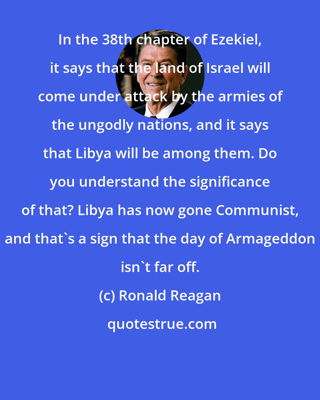 Ronald Reagan: In the 38th chapter of Ezekiel, it says that the land of Israel will come under attack by the armies of the ungodly nations, and it says that Libya will be among them. Do you understand the significance of that? Libya has now gone Communist, and that's a sign that the day of Armageddon isn't far off.