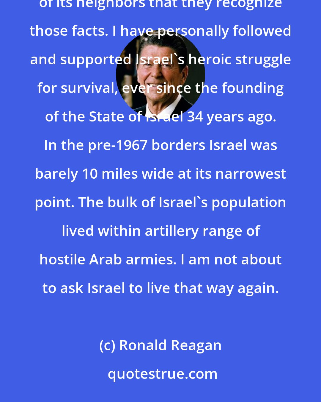 Ronald Reagan: Israel exists; it has a right to exist in peace behind secure and defensible borders; and it has a right to demand of its neighbors that they recognize those facts. I have personally followed and supported Israel's heroic struggle for survival, ever since the founding of the State of Israel 34 years ago. In the pre-1967 borders Israel was barely 10 miles wide at its narrowest point. The bulk of Israel's population lived within artillery range of hostile Arab armies. I am not about to ask Israel to live that way again.